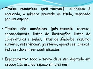 • Títulos numéricos (pré-textual): alinhados à
esquerda, o número precede ao título, separado
por um espaço.
• Títulos não numéricos (pós-texual): (errata,
agradecimento, listas de ilustrações, listas de
abreviaturas e siglas, listas de símbolos, resumo,
sumário, referências, glossário, apêndices, anexos,
índices) devem ser centralizados.
• Espaçamento: todo o texto deve ser digitado em
espaço 1,5, usando espaço simples nas:
 