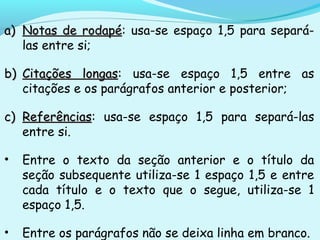 a)a) Notas de rodapéNotas de rodapé: usa-se espaço 1,5 para separá-
las entre si;
b)b) Citações longasCitações longas: usa-se espaço 1,5 entre as
citações e os parágrafos anterior e posterior;
c)c) ReferênciasReferências: usa-se espaço 1,5 para separá-las
entre si.
• Entre o texto da seção anterior e o título da
seção subsequente utiliza-se 1 espaço 1,5 e entre
cada título e o texto que o segue, utiliza-se 1
espaço 1,5.
• Entre os parágrafos não se deixa linha em branco.
 