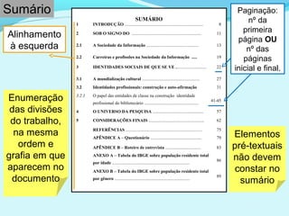 Enumeração
das divisões
do trabalho,
na mesma
ordem e
grafia em que
aparecem no
documento
SUMÁRIO
Alinhamento
à esquerda
Sumário
1 INTRODUÇÃO ....................................................................... 8
2 SOB O SIGNO DO ............................................................... 11
2.1 A Sociedade da Informação ............................................... 13
2.2 Carreiras e profissões na Sociedade da Informação ..... 19
3 IDENTIDADES SOCIAIS DE QUE SE VE ............................ 22
3.1 A mundialização cultural .................................................... 27
3.2 Identidades profissionais: construção e auto-afirmação 31
3.2.1 O papel das entidades de classe na construção identidade
profissional do bibliotecário .................................................
41-45
4 O UNIVERSO DA PESQUISA .............................................. 57
5 CONSIDERAÇÕES FINAIS .................................................. 62
REFERÊNCIAS ..................................................................... 75
APÊNDICE A – Questionário .............................................. 79
APÊNDICE B – Roteiro de entrevista ................................ 83
ANEXO A – Tabela do IBGE sobre população residente total
por idade ......................................................................
86
ANEXO B – Tabela do IBGE sobre população residente total
por gênero ....................................................................
89
Elementos
pré-textuais
não devem
constar no
sumário
Paginação:
nº da
primeira
página OU
nº das
páginas
inicial e final.
 