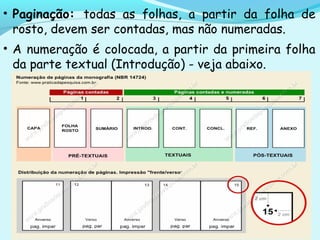 • Paginação: todas as folhas, a partir da folha de
rosto, devem ser contadas, mas não numeradas.
• A numeração é colocada, a partir da primeira folha
da parte textual (Introdução) - veja abaixo.
 