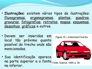 • Ilustrações: existem vários tipos de ilustrações:
fluxogramas, organogramas, plantas, quadros,
gravuras, fotografias, retratos, mapas, esquemas,
desenhos, gráficos e outros.
• Devem ser inseridas em
local tão próximo quanto
possível do trecho onde são
mencionadas.
• Sua identificação aparece
na parte superior e a fonte
na inferior.
 