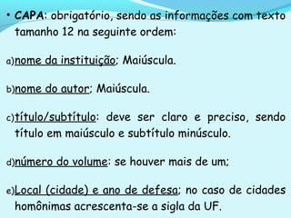 • CAPA: obrigatório, sendo as informações com texto
tamanho 12 na seguinte ordem:
a)nome da instituição; Maiúscula.
b)nome do autor; Maiúscula.
c)título/subtítulo: deve ser claro e preciso, sendo
título em maiúsculo e subtítulo minúsculo.
d)número do volume: se houver mais de um;
e)Local (cidade) e ano de defesa; no caso de cidades
homônimas acrescenta-se a sigla da UF.
 