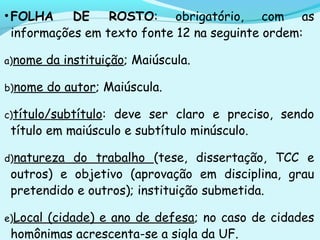 •FOLHA DE ROSTO: obrigatório, com as
informações em texto fonte 12 na seguinte ordem:
a)nome da instituição; Maiúscula.
b)nome do autor; Maiúscula.
c)título/subtítulo: deve ser claro e preciso, sendo
título em maiúsculo e subtítulo minúsculo.
d)natureza do trabalho (tese, dissertação, TCC e
outros) e objetivo (aprovação em disciplina, grau
pretendido e outros); instituição submetida.
e)Local (cidade) e ano de defesa; no caso de cidades
homônimas acrescenta-se a sigla da UF.
 