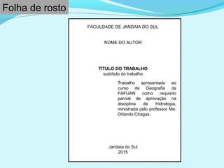 FACULDADE DE JANDAIA DO SUL
NOME DO AUTOR
TÍTULO DO TRABALHO
subtítulo do trabalho
Jandaia do Sul
2015
Trabalho apresentado ao
curso de Geografia da
FAFIJAN como requisito
parcial de aprovação na
disciplina de Hidrologia,
ministrada pelo professor Me.
Orlando Chagas.
Folha de rosto
 