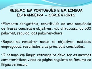 RESUMO EM PORTUGUÊS E EM LÍNGUA
ESTRANGEIRA - OBRIGATÓRIO
•Elemento obrigatório, constituído de uma sequência
de frases concisas e objetivas, não ultrapassando 500
palavras, seguido, das palavras-chave.
•Sugere-se ressaltar nesse os objetivos, métodos
empregados, resultados e as principais conclusões.
•O resumo em língua estrangeira deve ter as mesmas
características vindo na página seguinte ao Resumo na
língua vernácula.
 