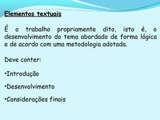 Elementos textuaisElementos textuais
É o trabalho propriamente dito, isto é, o
desenvolvimento do tema abordado de forma lógica
e de acordo com uma metodologia adotada.
Deve conter:
•Introdução
•Desenvolvimento
•Considerações finais
 