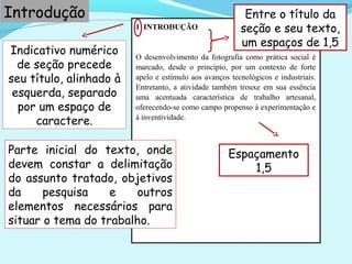 Indicativo numérico
de seção precede
seu título, alinhado à
esquerda, separado
por um espaço de
caractere.
1 INTRODUÇÃO
O desenvolvimento da fotografia como prática social é
marcado, desde o princípio, por um contexto de forte
apelo e estímulo aos avanços tecnológicos e industriais.
Entretanto, a atividade também trouxe em sua essência
uma acentuada característica de trabalho artesanal,
oferecendo-se como campo propenso à experimentação e
à inventividade.
Introdução
Espaçamento
1,5
Entre o título da
seção e seu texto,
um espaços de 1,5
Parte inicial do texto, onde
devem constar a delimitação
do assunto tratado, objetivos
da pesquisa e outros
elementos necessários para
situar o tema do trabalho.
 