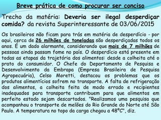 Breve prática de como procurar ser conciso
Trecho da matéria: Deveria ser ilegal desperdiçar
comida? da revista Superinteressante de 03/06/2015
Os brasileiros não ficam para trás em matéria de desperdício - por
aqui, cerca de 26 milhões de toneladas são desperdiçadas todos os
anos. É um dado alarmante, considerando que mais de 7 milhões de
pessoas ainda passam fome no país. O desperdício está presente em
todas as etapas da trajetória dos alimentos: desde a colheita até o
prato do consumidor. O Chefe do Departamento de Pesquisa e
Desenvolvimento da Embrapa (Empresa Brasileira de Pesquisa
Agropecuária), Celso Moretti, destacou os problemas que os
produtos alimentícios sofrem no transporte. A falta de refrigeração
dos alimentos, a colheita feita de modo errado e recipientes
inadequados para transporte contribuem para que alimentos em
perfeito estado sejam descartados. "Realizamos uma pesquisa que
acompanhou o transporte de melões do Rio Grande do Norte até São
Paulo. A temperatura no topo da carga chegou a 48ºC", diz.
 