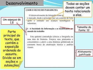 2 SOB O SIGNO DO PARADIGMA
O desenvolvimento da fotografia como prática social
é marcado, desde o princípio, por um contexto de forte
apelo e estímulo aos avanços tecnológicos e
industriais.
2.1 A Sociedade da Informação e as modificações no
mundo do trabalho
Esta aparente contradição colocou a fotografia em
uma área de fronteira. Forçava seus praticantes e
consumidores a aderir a uma dinâmica globalizada de
constante busca de atualização técnica e padrões
visuais.
Desenvolvimento
Parte
principal do
texto, que
contém a
exposição
ordenada do
assunto.
Divide-se em
seções e
subseções.
Todas as seções
devem conter um
texto relacionado
a elas.
Alinhamento:
justificado
Um espaços de
1,5
Tamanho da
fonte: 12
 