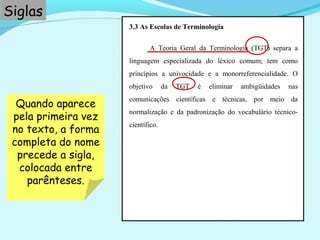 3.3 As Escolas de Terminologia
A Teoria Geral da Terminologia (TGT) separa a
linguagem especializada do léxico comum; tem como
princípios a univocidade e a monorreferencialidade. O
objetivo da TGT é eliminar ambigüidades nas
comunicações científicas e técnicas, por meio da
normalização e da padronização do vocabulário técnico-
científico.
Siglas
Quando aparece
pela primeira vez
no texto, a forma
completa do nome
precede a sigla,
colocada entre
parênteses.
 