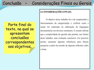 6 CONSIDERAÇÕES FINAIS
O objetivo desse trabalho foi o de compreender o
funcionamento da categorização e verificar como a
noção foi explorada na elaboração de linguagens
documentárias em diversos momentos. É sensato afirmar
que a complexidade da questão não permite, nos limites
deste trabalho, uma avaliação conclusiva. Foi possível,
porém, enumerar algumas referências para futuras
pesquisas a partir da reunião de algumas reflexões sobre
o tema.
Conclusão – Considerações Finais ou Gerais
Parte final do
texto, na qual se
apresentam
conclusões
correspondentes
aos objetivos.
 
