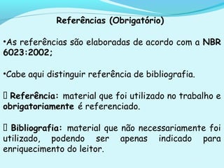 Referências (Obrigatório)
•As referências são elaboradas de acordo com a NBR
6023:2002;
•Cabe aqui distinguir referência de bibliografia.
 Referência: material que foi utilizado no trabalho e
obrigatoriamente é referenciado.
 Bibliografia: material que não necessariamente foi
utilizado, podendo ser apenas indicado para
enriquecimento do leitor.
 