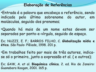 Elaboração de Referências
•Entrada é a palavra que encabeça a referência, sendo
indicada pelo último sobrenome do autor, em
maiúsculas, seguido dos prenomes;
•Quando há mais de um nome estes devem ser
separados por ponto-e-vírgula, seguido de espaço.
Ex; NUZZI, E. F.; BARROS FILHO, C. Globalização mídia e
ética. São Paulo: Plêiade, 1998. 201 p.
•Em trabalhos feito por mais de três autores, indica-
se só o primeiro, junto a expressão et al. ( e outros);
Ex; GAW, A. et al. Bioquímica clínica. 2. ed. Rio de Janeiro:
Guanabara Koogan, 2001. 165 p.
 