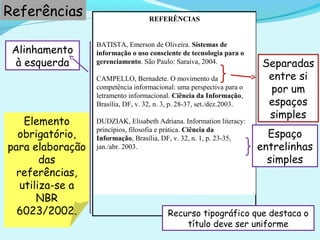 REFERÊNCIAS
BATISTA, Emerson de Oliveira. Sistemas de
informação o uso consciente de tecnologia para o
gerenciamento. São Paulo: Saraiva, 2004.
CAMPELLO, Bernadete. O movimento da
competência informacional: uma perspectiva para o
letramento informacional. Ciência da Informação,
Brasília, DF, v. 32, n. 3, p. 28-37, set./dez.2003.
DUDZIAK, Elisabeth Adriana. Information literacy:
princípios, filosofia e prática. Ciência da
Informação, Brasília, DF, v. 32, n. 1, p. 23-35,
jan./abr. 2003.
Elemento
obrigatório,
para elaboração
das
referências,
utiliza-se a
NBR
6023/2002.
Separadas
entre si
por um
espaços
simples
Referências
Alinhamento
à esquerda
Espaço
entrelinhas
simples
Recurso tipográfico que destaca o
título deve ser uniforme
 
