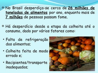  No Brasil desperdiça-se cerca de 26 milhões de
toneladas de alimentos por ano, enquanto mais de
7 milhões de pessoas passam fome.
 Há desperdício desde a etapa da colheita até o
consumo, dado por vários fatores como:
• Falta de refrigeração
dos alimentos;
• Colheita feita de modo
errado e;
• Recipientes/transporte
inadequados;
 