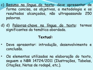 c) Resumo na língua do texto: deve apresentar de
forma concisa, os objetivos, a metodologia e os
resultados alcançados, não ultrapassando 250
palavras.
d) d) Palavras-chave na língua do texto: termos
significantes da temática abordada.
Textual:
• Deve apresentar: introdução, desenvolvimento e
conclusão.
• Os elementos utilizados na elaboração do texto,
seguem a NBR 14724/2011 (Ilustrações, Tabelas,
Citações, Notas de rodapé, etc.).
 