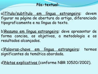 Pós-textual:
a)Título/subtítulo em língua estrangeira: devem
figurar na página de abertura do artigo, diferenciado
tipograficamente e na língua do texto.
b)Resumo em língua estrangeira: deve apresentar de
forma concisa, os objetivos, a metodologia e os
resultados alcançados.
c)Palavras-chave em língua estrangeira: termos
significantes da temática abordada.
d)Notas explicativas (conforme NBR 10520/2002).
 