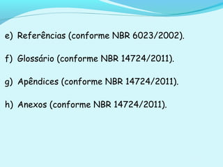 e) Referências (conforme NBR 6023/2002).
f) Glossário (conforme NBR 14724/2011).
g) Apêndices (conforme NBR 14724/2011).
h) Anexos (conforme NBR 14724/2011).
 