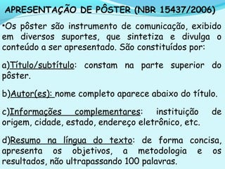 APRESENTAÇÃO DE PÔSTER (NBR 15437/2006)
•Os pôster são instrumento de comunicação, exibido
em diversos suportes, que sintetiza e divulga o
conteúdo a ser apresentado. São constituídos por:
a)Título/subtítulo: constam na parte superior do
pôster.
b)Autor(es): nome completo aparece abaixo do título.
c)Informações complementares: instituição de
origem, cidade, estado, endereço eletrônico, etc.
d)Resumo na língua do texto: de forma concisa,
apresenta os objetivos, a metodologia e os
resultados, não ultrapassando 100 palavras.
 