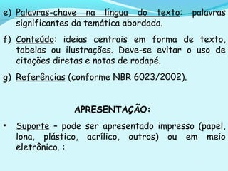e) Palavras-chave na língua do texto: palavras
significantes da temática abordada.
f) Conteúdo: ideias centrais em forma de texto,
tabelas ou ilustrações. Deve-se evitar o uso de
citações diretas e notas de rodapé.
g) Referências (conforme NBR 6023/2002).
APRESENTAÇÃO:
• Suporte – pode ser apresentado impresso (papel,
lona, plástico, acrílico, outros) ou em meio
eletrônico. :
 