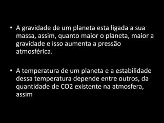 • A gravidade de um planeta esta ligada a sua
massa, assim, quanto maior o planeta, maior a
gravidade e isso aumenta a pressão
atmosférica.
• A temperatura de um planeta e a estabilidade
dessa temperatura depende entre outros, da
quantidade de CO2 existente na atmosfera,
assim
 