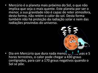 • Mercúrio é o planeta mais próximo do Sol, o que não
implica que seja o mais quente. Este planeta por ser o
menor, a sua gravidade não é capaz de reter atmosfera,
desta forma, não retém o calor do sol. Desta forma
também não há proteção da radiação solar e nem das
radiações provindas do universo.
• Dia em Mercúrio que dura nada menos que 58 dias e 5
horas terrestres, o calor pode chegar a 430 graus
centígrados, para cair a 170 graus negativos quando o
Sol se põe.
 