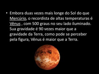 • Embora duas vezes mais longe do Sol do que
Mercúrio, o recordista de altas temperaturas é
Vênus , com 500 graus no seu lado iluminado.
Sua gravidade é 90 vezes maior que a
gravidade da Terra, como pode se perceber
pela figura, Vênus é maior que a Terra.
 
