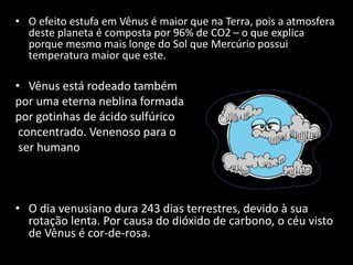 • O efeito estufa em Vênus é maior que na Terra, pois a atmosfera
deste planeta é composta por 96% de CO2 – o que explica
porque mesmo mais longe do Sol que Mercúrio possui
temperatura maior que este.
• Vênus está rodeado também
por uma eterna neblina formada
por gotinhas de ácido sulfúrico
concentrado. Venenoso para o
ser humano
• O dia venusiano dura 243 dias terrestres, devido à sua
rotação lenta. Por causa do dióxido de carbono, o céu visto
de Vênus é cor-de-rosa.
 