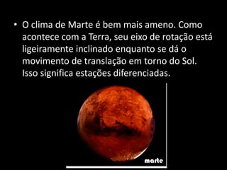 • O clima de Marte é bem mais ameno. Como
acontece com a Terra, seu eixo de rotação está
ligeiramente inclinado enquanto se dá o
movimento de translação em torno do Sol.
Isso significa estações diferenciadas.
 