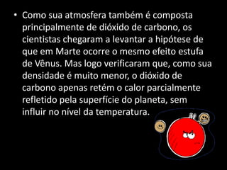 • Como sua atmosfera também é composta
principalmente de dióxido de carbono, os
cientistas chegaram a levantar a hipótese de
que em Marte ocorre o mesmo efeito estufa
de Vênus. Mas logo verificaram que, como sua
densidade é muito menor, o dióxido de
carbono apenas retém o calor parcialmente
refletido pela superfície do planeta, sem
influir no nível da temperatura.
 