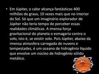 • Em Júpiter, o calor alcança fantásticos 400
milhões de graus, 10 vezes mais que no interior
do Sol. Só que um imaginário explorador de
Júpiter não teria tempo de perceber essas
realidades climáticas. A imensa força
gravitacional do planeta o esmagaria contra o
solo, isto é, se existir solo. Pois Júpiter, abaixo da
imensa atmosfera carregada de nuvens e
tempestades, é um oceano de hidrogênio líquido
que envolve um núcleo de hidrogênio sólido
metálico.
 