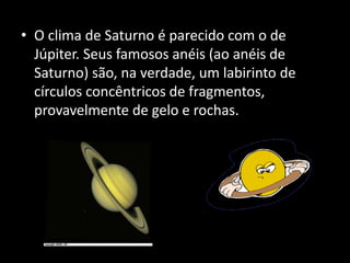 • O clima de Saturno é parecido com o de
Júpiter. Seus famosos anéis (ao anéis de
Saturno) são, na verdade, um labirinto de
círculos concêntricos de fragmentos,
provavelmente de gelo e rochas.
 