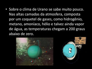 • Sobre o clima de Urano se sabe muito pouco.
Nas altas camadas da atmosfera, composta
por um coquetel de gases, como hidrogênio,
metano, amoníaco, hélio e talvez ainda vapor
de água, as temperaturas chegam a 200 graus
abaixo de zero.
 