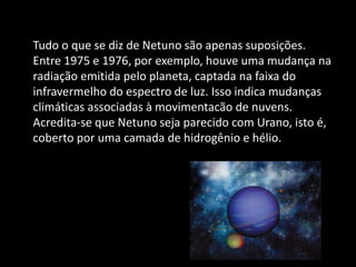Tudo o que se diz de Netuno são apenas suposições.
Entre 1975 e 1976, por exemplo, houve uma mudança na
radiação emitida pelo planeta, captada na faixa do
infravermelho do espectro de luz. Isso indica mudanças
climáticas associadas à movimentacão de nuvens.
Acredita-se que Netuno seja parecido com Urano, isto é,
coberto por uma camada de hidrogênio e hélio.
 