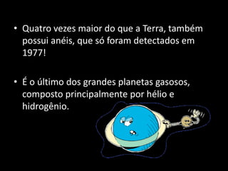 • Quatro vezes maior do que a Terra, também
possui anéis, que só foram detectados em
1977!
• É o último dos grandes planetas gasosos,
composto principalmente por hélio e
hidrogênio.
 