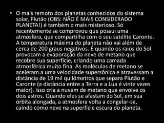• O mais remoto dos planetas conhecidos do sistema
solar, Plutão (OBS: NÃO É MAIS CONSIDERADO
PLANETA!) é também o mais misterioso. Só
recentemente se comprovou que possui uma
atmosfera, que compartilha com o seu satélite Caronte.
A temperatura máxima do planeta não vai além de
cerca de 200 graus negativos. É quando os raios do Sol
provocam a evaporação da neve de metano que
recobre sua superfície, criando uma camada
atmosférica muito fina. As moléculas de metano se
aceleram a uma velocidade supersônica e atravessam a
distância de 19 mil quilômetros que separa Plutão e
Caronte (a distância entre a Terra e a Lua é vinte vezes
maior). Isso cria a nuvem de metano que envolve os
dois astros. Quando eles se afastam do Sol, em sua
órbita alongada, a atmosfera volta a congelar-se,
caindo como neve na superfície escura do planeta.
 