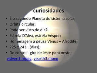 curiosidades
• É o segundo Planeta do sistema solar;
• Órbita circular;
• Pode ser visto de dia?
• Estrela D’Alva, estrela Vésper;
• Homenagem a deusa Vênus – Afrodite;
• 225 x 243...(dias);
• Do contra - gira de leste para oeste;
vidven1.mpeg; vearth3.mpeg
 