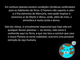 Em nenhum planeta existem condições climáticas confortáveis
para os habitantes da Terra. O homem não suporta o calor
e o frio extremos de Mercúrio, nem pode respirar o
venenoso ar de Marte e Vênus, onde, além do mais, a
atmosfera é muito ácida e densa.
Sob tais climas, é virtualmente impossível que haja vida em
qualquer desses planetas — ao menos, vida como é
conhecida aqui na Terra, o que nos leva a concluir que caso
o nosso Planeta se torne inabitável, ocorrerá uma provável
extinção da raça humana
 