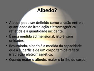 Albedo?
• Albedo pode ser definido como a razão entre a
quantidade de irradiação eletromagnética
refletida e a quantidade incidente.
• É uma medida adimensional, isto é, sem
unidades.
• Resumindo, albedo é a medida da capacidade
que a superfície de um corpo tem de refletir
irradiação eletromagnética;
• Quanto maior o albedo, maior o brilho do corpo.
 