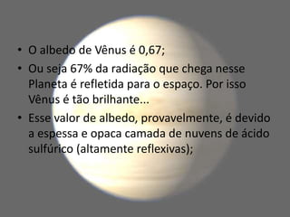 • O albedo de Vênus é 0,67;
• Ou seja 67% da radiação que chega nesse
Planeta é refletida para o espaço. Por isso
Vênus é tão brilhante...
• Esse valor de albedo, provavelmente, é devido
a espessa e opaca camada de nuvens de ácido
sulfúrico (altamente reflexivas);
 