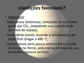 Condições favoráveis?
• Atmosfera:
- Mais densa (telúricos), composta na sua maior
parte por CO2 ,impedindo sua superfície de
ser vista do espaço;
- forte efeito estufa, levando a temperatura da
superfície chegar a 480 °C;
- Temperatura varia pouco entre o dia e a noite
(4 meses na Terra), pela inércia térmica da sua
atmosfera (poucas perdas);
 