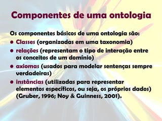 Componentes de uma ontologia Os componentes básicos de uma ontologia são: Classes  (organizadas em uma taxonomia) relações  (representam o tipo de interação entre os conceitos de um domínio) axiomas  (usados para modelar sentenças sempre verdadeiras) instâncias  (utilizadas para representar elementos específicos, ou seja, os próprios dados) (Gruber, 1996; Noy & Guinness, 2001). 