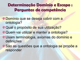 Determinação Domínio e Escopo : Perguntas de competência Domínio que se deseja cobrir com a ontologia? Qual o propósito de sua utilização? Quem vai utilizar e manter a ontologia? Usam terminologia, axiomas do domínio e definições São as questões que a ontologia se propõe a responder 