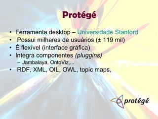 Ferramenta desktop –  Universidade Stanford Possui milhares de usuários (± 119 mil) É flexível (interface gráfica) Integra componentes  (pluggins) Jambalaya, OntoViz,...  RDF, XML, OIL, OWL, topic maps,  Protégé 