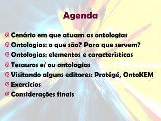 Agenda Cenário em que atuam as ontologias Ontologias: o que são? Para que servem? Ontologias: elementos e características Tesauros e/ ou ontologias Visitando alguns editores: Protégé, OntoKEM Exercícios Considerações finais 