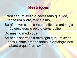 Restrições Para ser um avião é necessário que voe, tenha um piloto, tenha asas,... Se não tiver estas características a ontologia não considera o objeto como avião Do mesmo modo que: Se não dissermos à ontologia que um avião possui estas propriedades, a ontologia não saberá o que é um avião 