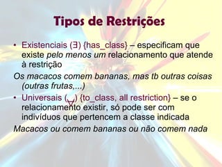Tipos de Restrições  Existenciais (Ǝ) {has_class}  – especificam que existe  pelo menos um  relacionamento que atende à restrição Os macacos comem bananas, mas tb outras coisas (outras frutas,...) Universais (  ) {to_class, all restriction}  – se o relacionamento existir, só pode ser com indivíduos que pertencem a classe indicada Macacos ou comem bananas ou não comem nada 