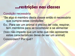 ...restrições nas classes Condição necessária “ Se algo é membro desta classe então é necessário que cumpra estas condições” Ex.: Para ser um animal é preciso ter vida, respirar, tem membros para se locomover e se alimentar (Isso não impede que um ente que não apresente estas características deixe de ser um animal) Concordam? Por quê? 