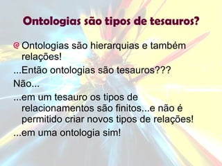 Ontologias são tipos de tesauros? Ontologias são hierarquias e também relações!  ...Então ontologias são tesauros??? Não... ...em um tesauro os tipos de relacionamentos são finitos...e não é permitido criar novos tipos de relações! ...em uma ontologia sim! 