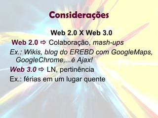 Considerações Web 2.0 X Web 3.0 Web 2.0      Colaboração,  mash-ups Ex.: Wikis, blog do EREBD com GoogleMaps, GoogleChrome,...é Ajax! Web 3.0     LN, pertinência  Ex.: férias em um lugar quente 